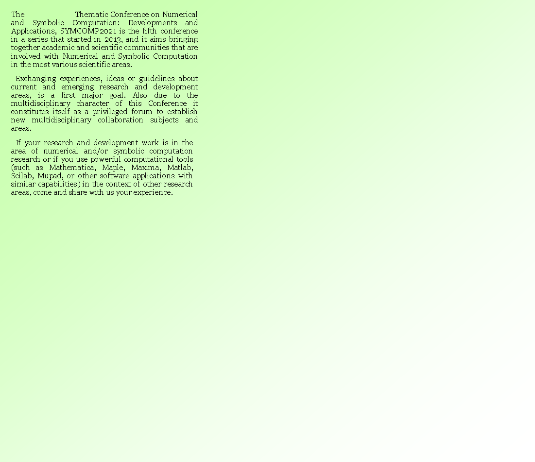 Caixa de texto: The                         Thematic Conference on Numerical and Symbolic Computation: Developments and Applications, SYMCOMP2021 is the fifth conference in a series that started in 2013, and it aims bringing together academic and scientific communities that are involved with Numerical and Symbolic Computation in the most various scientific areas. Exchanging experiences, ideas or guidelines about current and emerging research and development areas, is a first major goal. Also due to the multidisciplinary character of this Conference it constitutes itself as a privileged forum to establish new multidisciplinary collaboration subjects and areas.If your research and development work is in the area of numerical and/or symbolic computation research or if you use powerful computational tools (such as Mathematica, Maple, Maxima, Matlab, Scilab, Mupad, or other software applications with similar capabilities) in the context of other research areas, come and share with us your experience.   